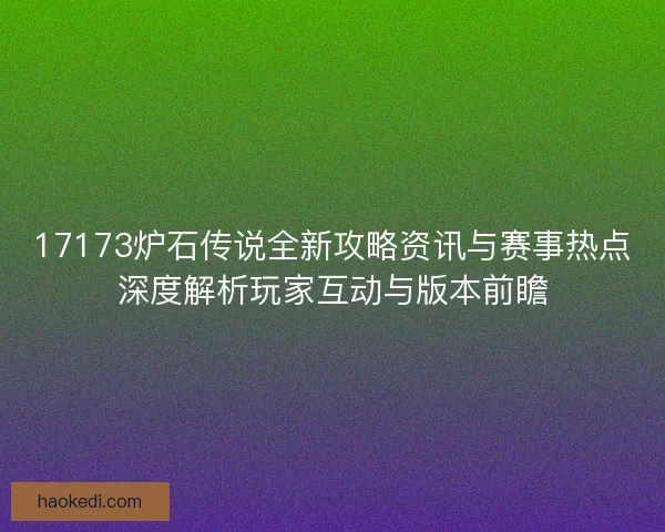17173炉石传说全新攻略资讯与赛事热点深度解析玩家互动与版本前瞻