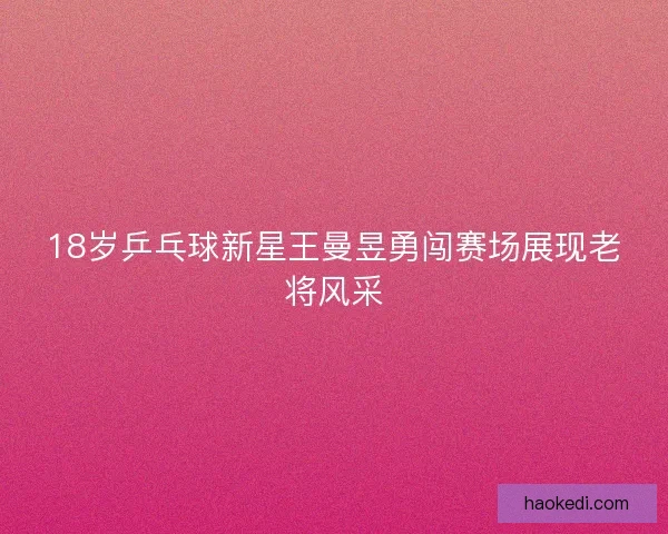 18岁乒乓球新星王曼昱勇闯赛场展现老将风采