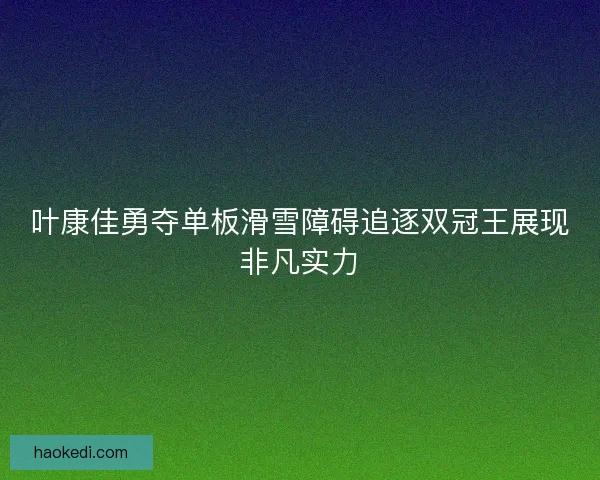 叶康佳勇夺单板滑雪障碍追逐双冠王展现非凡实力