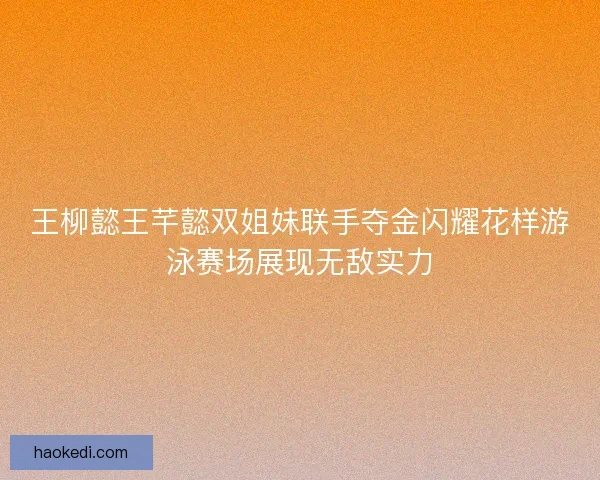 王柳懿王芊懿双姐妹联手夺金闪耀花样游泳赛场展现无敌实力