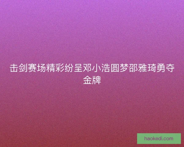 击剑赛场精彩纷呈邓小浩圆梦邵雅琦勇夺金牌