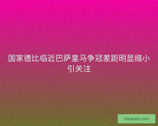 国家德比临近巴萨皇马争冠差距明显缩小引关注