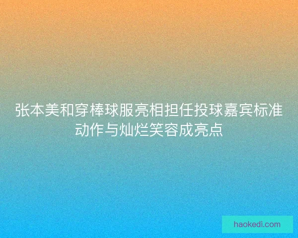 张本美和穿棒球服亮相担任投球嘉宾标准动作与灿烂笑容成亮点