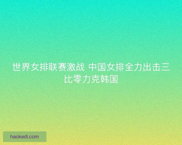 世界女排联赛激战 中国女排全力出击三比零力克韩国