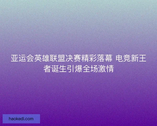 亚运会英雄联盟决赛精彩落幕 电竞新王者诞生引爆全场激情