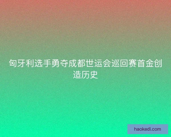 匈牙利选手勇夺成都世运会巡回赛首金创造历史