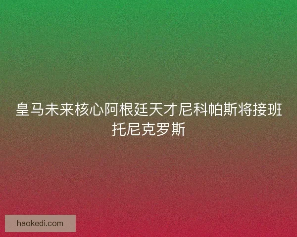 皇马未来核心阿根廷天才尼科帕斯将接班托尼克罗斯