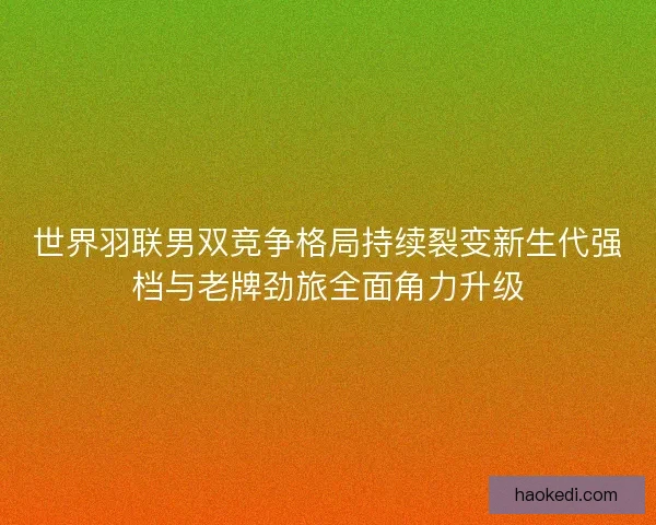 世界羽联男双竞争格局持续裂变新生代强档与老牌劲旅全面角力升级