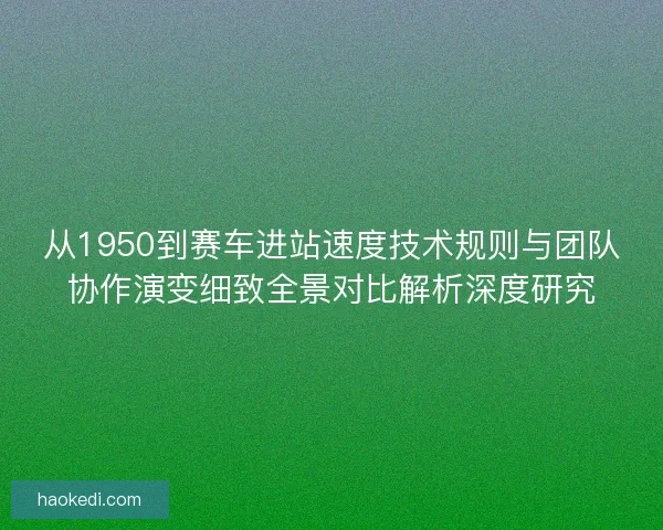 从1950到赛车进站速度技术规则与团队协作演变细致全景对比解析深度研究