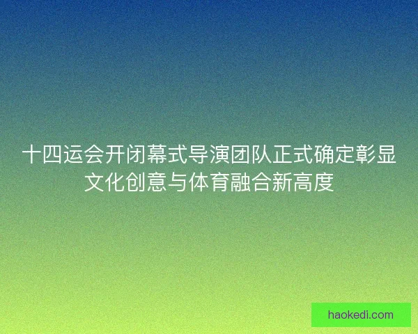 十四运会开闭幕式导演团队正式确定彰显文化创意与体育融合新高度