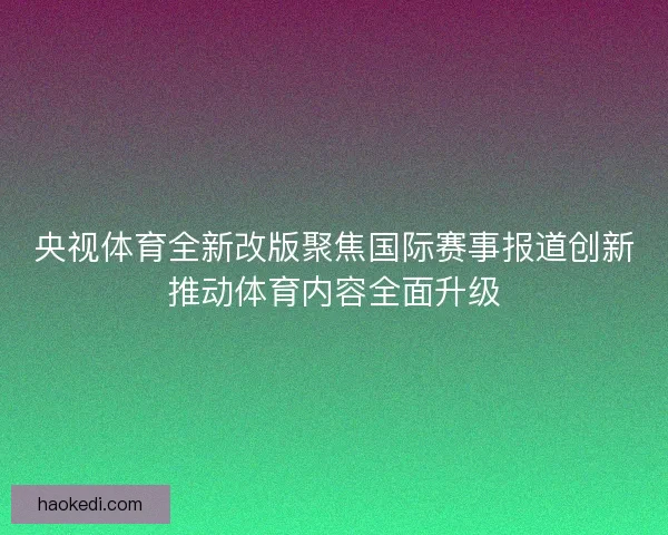 央视体育全新改版聚焦国际赛事报道创新推动体育内容全面升级