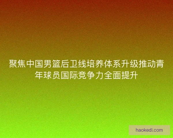 聚焦中国男篮后卫线培养体系升级推动青年球员国际竞争力全面提升 聚焦中国男篮后卫线培养体系升级推动青年球员国际竞争力全面提升
