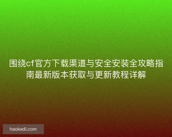 围绕cf官方下载渠道与安全安装全攻略指南最新版本获取与更新教程详解 围绕cf官方下载渠道与安全安装全攻略指南最新版本获取与更新教程详解